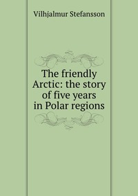 The friendly Arctic: the story of five years in Polar regions