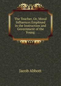 The Teacher, Or, Moral Influences Employed in the Instruction and Government of the Young