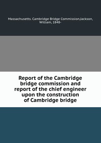 Report of the Cambridge bridge commission and report of the chief engineer upon the construction of Cambridge bridge