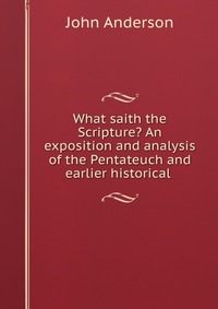 What saith the Scripture? An exposition and analysis of the Pentateuch and earlier historical