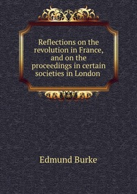 Reflections on the revolution in France, and on the proceedings in certain societies in London