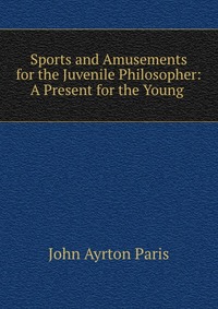 Sports and Amusements for the Juvenile Philosopher: A Present for the Young