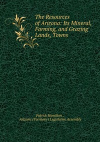 The Resources of Arizona: Its Mineral, Farming, and Grazing Lands, Towns