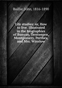 Life studies: or, How to live. Illustrated in the biographies of Bunyan, Tersteegen, Montgomery, Perthes, and Mrs. Winslow