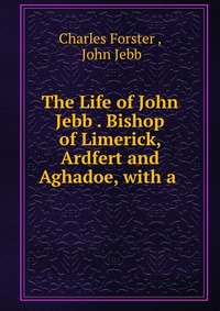 The Life of John Jebb . Bishop of Limerick, Ardfert and Aghadoe, with a