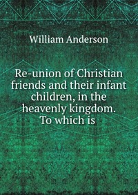 Re-union of Christian friends and their infant children, in the heavenly kingdom. To which is