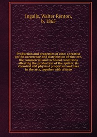 Production and properties of zinc; a treatise on the occurrence and distribution of zinc ore, the commercial and technical conditions affecting the production of the spelter, its chemical and