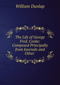 The Life of George Fred. Cooke: Composed Principally from Journals and Other