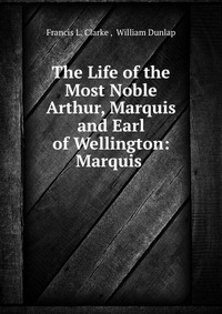 The Life of the Most Noble Arthur, Marquis and Earl of Wellington: Marquis