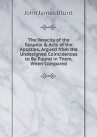 The Veracity of the Gospels & Acts of the Apostles, Argued from the Undesigned Coincidences to Be Found in Them, When Compared