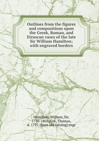 Outlines from the figures and compositions upon the Greek, Roman, and Etruscan vases of the late Sir William Hamilton; with engraved borders