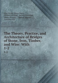 The Theory, Practice, and Architecture of Bridges of Stone, Iron, Timber, and Wire: With