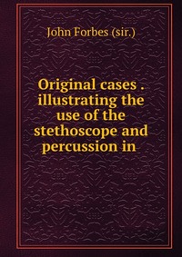 Original cases . illustrating the use of the stethoscope and percussion in