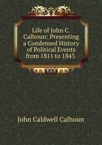 Life of John C. Calhoun: Presenting a Condensed History of Political Events from 1811 to 1843