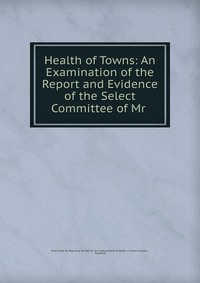 Health of Towns: An Examination of the Report and Evidence of the Select Committee of Mr