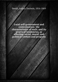 Local self-government and centralization: the characteristics of each; and its practical tendencies, as affecting social, moral, and political welfare and progress