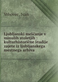 Ljubljanski mescanje v minulih stoletjih : kulturhistoricne studije zajete iz ljubljanskega mestnega arhiva