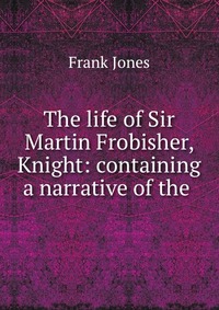 The life of Sir Martin Frobisher, Knight: containing a narrative of the