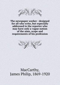 The newspaper worker : designed for all who write, but especially addressed to the reporter who may have only a vague notion of the aims, scope and requirements of his profession