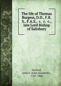 The life of Thomas Burgess, D.D., F.R.S., F.A.S., &c. &c. &c., late Lord Bishop of Salisbury