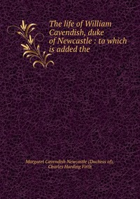 The life of William Cavendish, duke of Newcastle : to which is added the