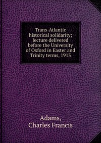 Trans-Atlantic historical solidarity; lecture delivered before the University of Oxford in Easter and Trinity terms, 1913