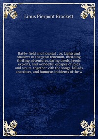 Battle-field and hospital : or, Lights and shadows of the great rebellion. Including thrilling adventures, daring deeds, heroic exploits, and wonderful escapes of spies and scouts, together w