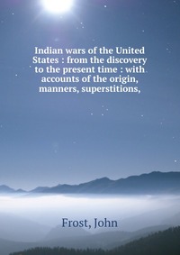 Indian wars of the United States : from the discovery to the present time : with accounts of the origin, manners, superstitions