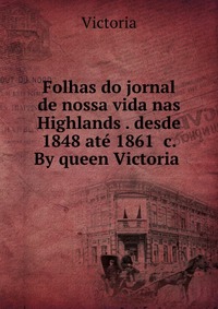 Folhas do jornal de nossa vida nas Highlands . desde 1848 ate 1861 &c. By queen Victoria