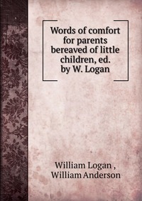 Words of comfort for parents bereaved of little children, ed. by W. Logan