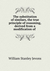 The substitution of similars, the true principle of reasoning, derived from a modification of