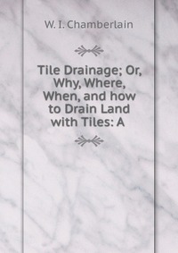 Tile Drainage; Or, Why, Where, When, and how to Drain Land with Tiles: A