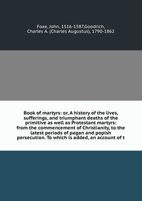 Book of martyrs: or, A history of the lives, sufferings, and triumphant deaths of the primitive as well as Protestant martyrs: from the commencement of Christianity, to the latest periods of 