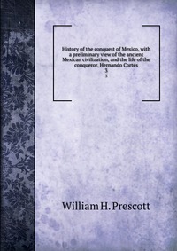 History of the conquest of Mexico, with a preliminary view of the ancient Mexican civilization, and the life of the conqueror, Hernando Corte?s