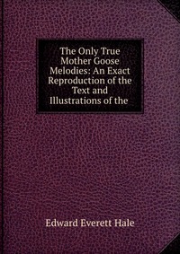 The Only True Mother Goose Melodies: An Exact Reproduction of the Text and Illustrations of the