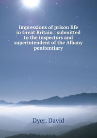 Impressions of prison life in Great Britain : submitted to the inspectors and superintendent of the Albany penitentiary