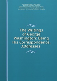 The Writings of George Washington: Being His Correspondence, Addresses