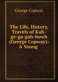 The Life, History, & Travels of Kah-ge-ga-gah-bowh (George Copway): A Young