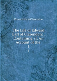 The Life of Edward Earl of Clarendon: . Containing, (I. An Account of the