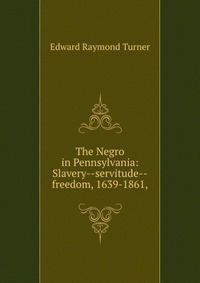 Edward Raymond Turner - «The Negro in Pennsylvania: Slavery--servitude--freedom, 1639-1861»