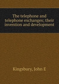 The telephone and telephone exchanges; their invention and development