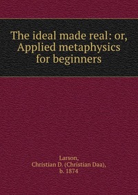 The ideal made real: or, Applied metaphysics for beginners