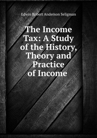 The Income Tax: A Study of the History, Theory and Practice of Income