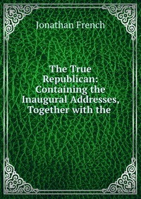 The True Republican: Containing the Inaugural Addresses, Together with the