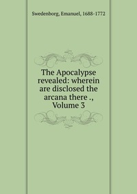 The Apocalypse revealed: wherein are disclosed the arcana there ., Volume 3