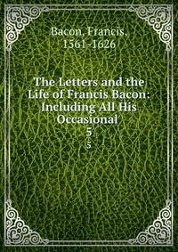 The Letters and the Life of Francis Bacon: Including All His Occasional