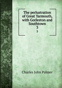 The perlustration of Great Yarmouth, with Gorleston and Southtown