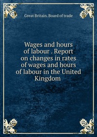 Wages and hours of labour . Report on changes in rates of wages and hours of labour in the United Kingdom