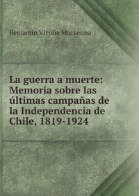 La guerra a muerte: Memoria sobre las ultimas campanas de la Independencia de Chile, 1819-1924