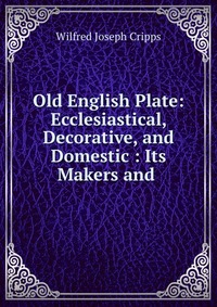 Old English Plate: Ecclesiastical, Decorative, and Domestic : Its Makers and